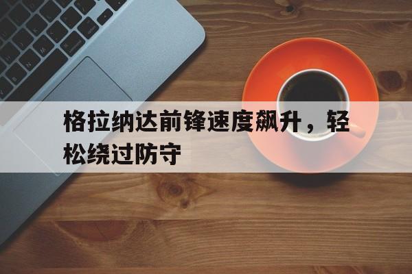关于格拉纳达前锋速度飙升，轻松绕过防守的信息