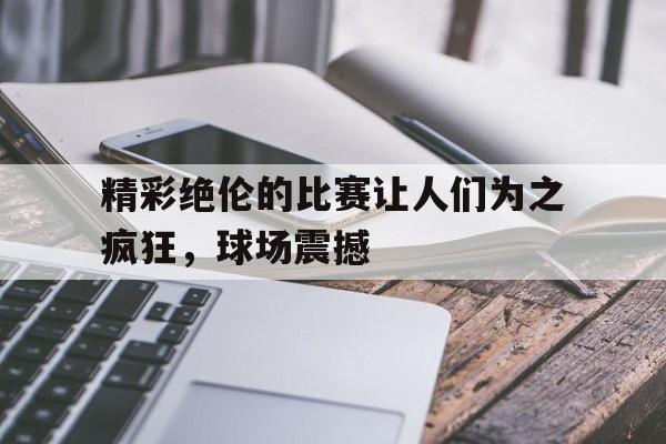 精彩绝伦的比赛让人们为之疯狂，球场震撼